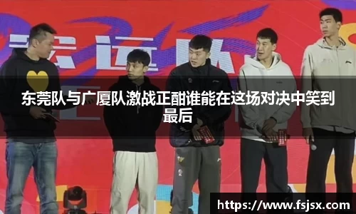 东莞队与广厦队激战正酣谁能在这场对决中笑到最后